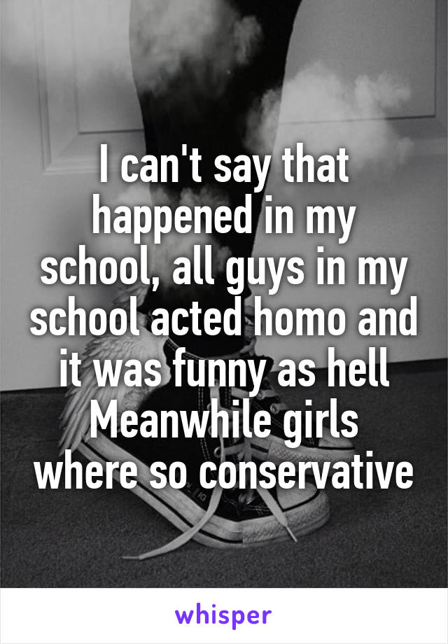 I can't say that happened in my school, all guys in my school acted homo and it was funny as hell
Meanwhile girls where so conservative