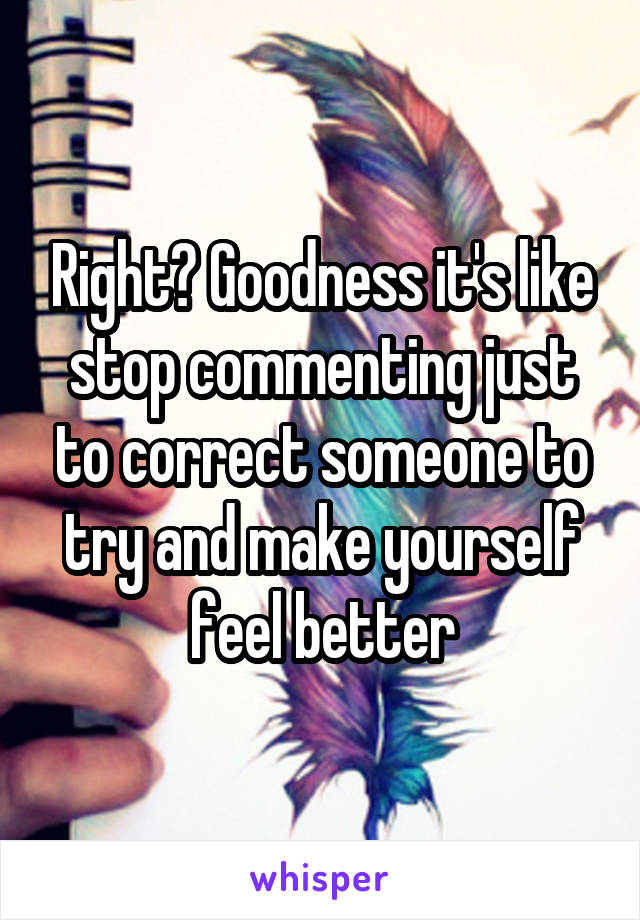 Right? Goodness it's like stop commenting just to correct someone to try and make yourself feel better