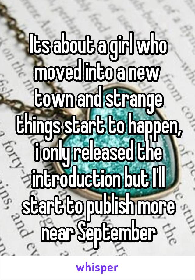 Its about a girl who moved into a new  town and strange things start to happen, i only released the introduction but I'll start to publish more near September