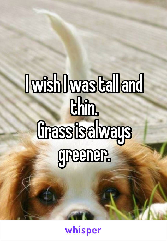 I wish I was tall and thin.
Grass is always greener.