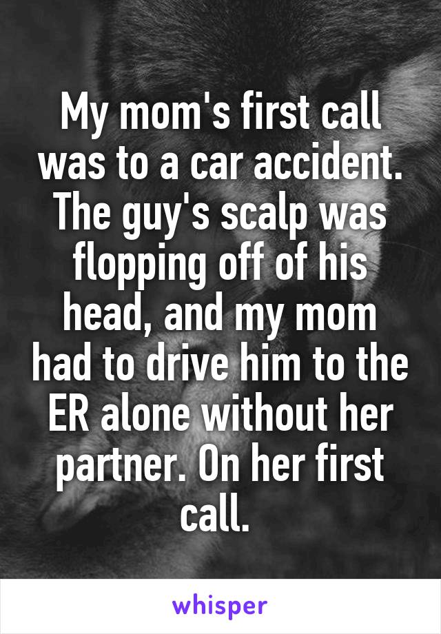 My mom's first call was to a car accident. The guy's scalp was flopping off of his head, and my mom had to drive him to the ER alone without her partner. On her first call. 