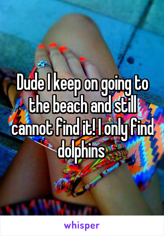 Dude I keep on going to the beach and still cannot find it! I only find dolphins 