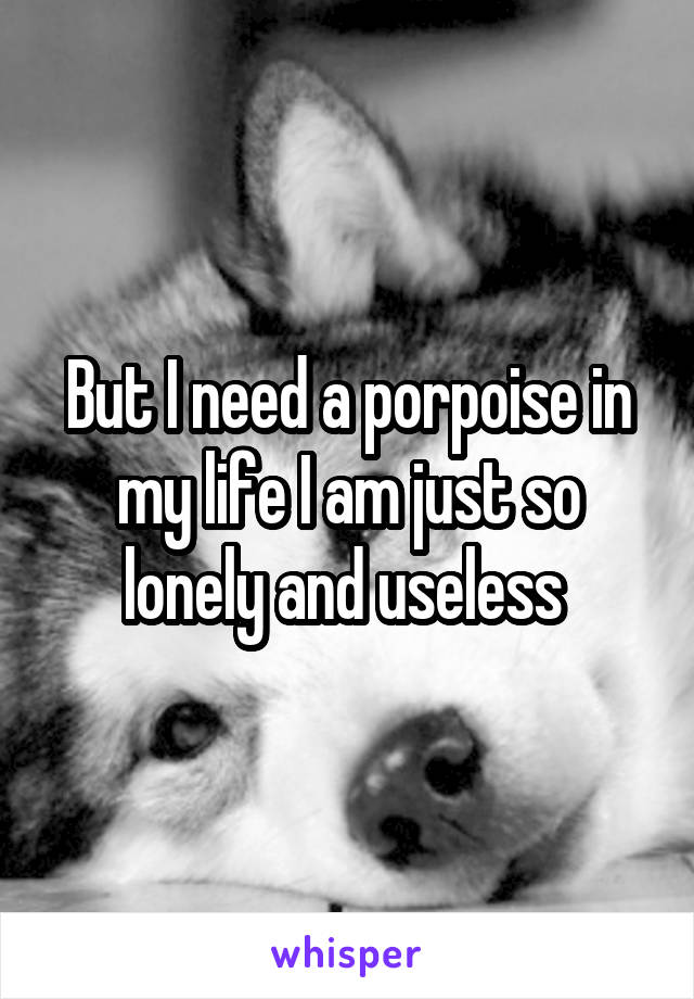 But I need a porpoise in my life I am just so lonely and useless 