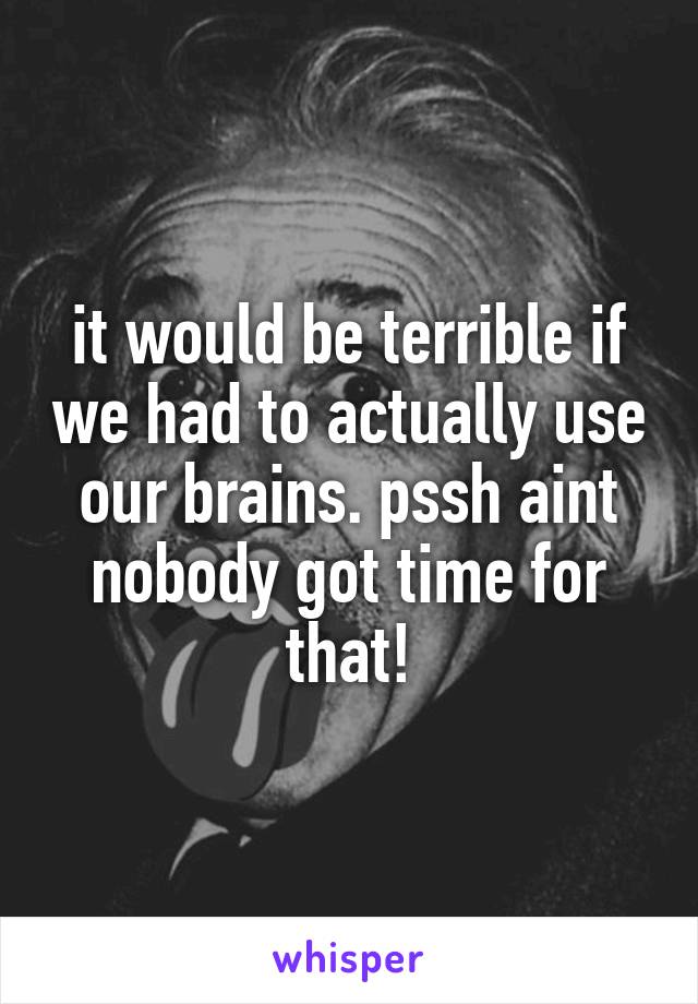 it would be terrible if we had to actually use our brains. pssh aint nobody got time for that!