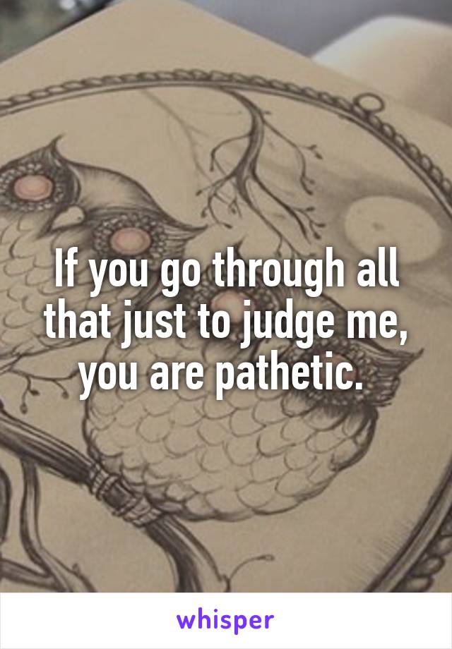 If you go through all that just to judge me, you are pathetic. 