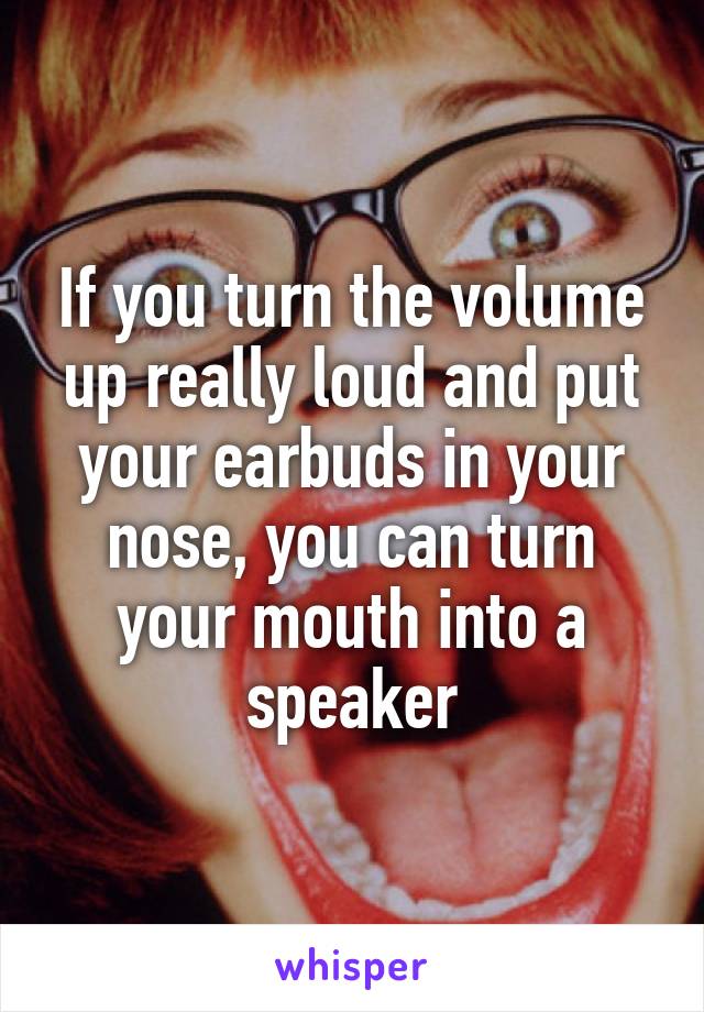 If you turn the volume up really loud and put your earbuds in your nose, you can turn your mouth into a speaker
