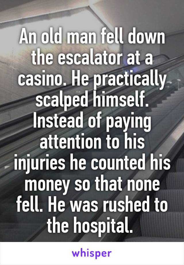 An old man fell down the escalator at a casino. He practically scalped himself. Instead of paying attention to his injuries he counted his money so that none fell. He was rushed to the hospital. 