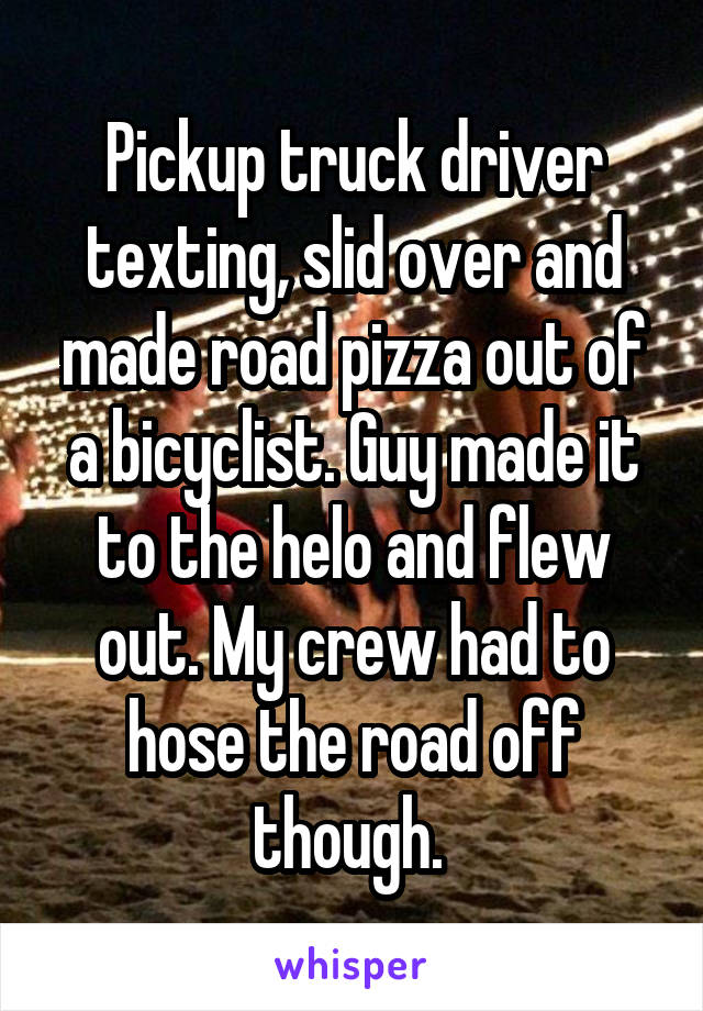 Pickup truck driver texting, slid over and made road pizza out of a bicyclist. Guy made it to the helo and flew out. My crew had to hose the road off though. 