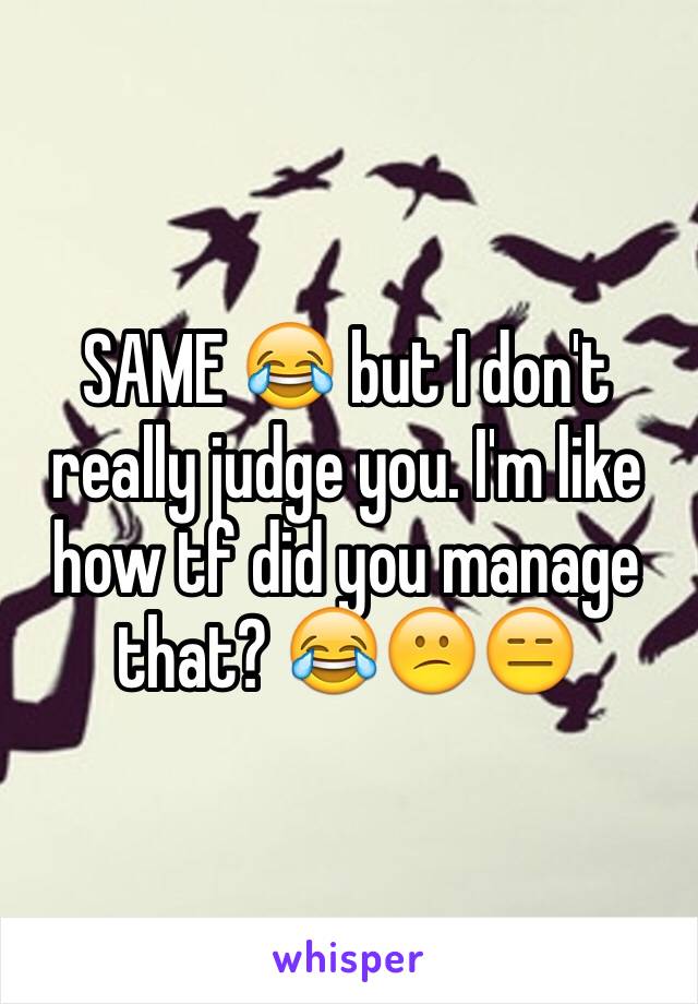 SAME 😂 but I don't really judge you. I'm like how tf did you manage that? 😂😕😑