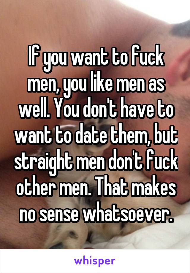 If you want to fuck men, you like men as well. You don't have to want to date them, but straight men don't fuck other men. That makes no sense whatsoever.