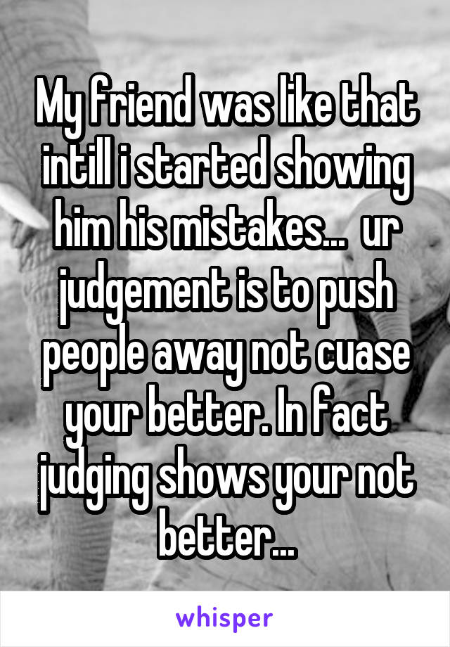 My friend was like that intill i started showing him his mistakes...  ur judgement is to push people away not cuase your better. In fact judging shows your not better...