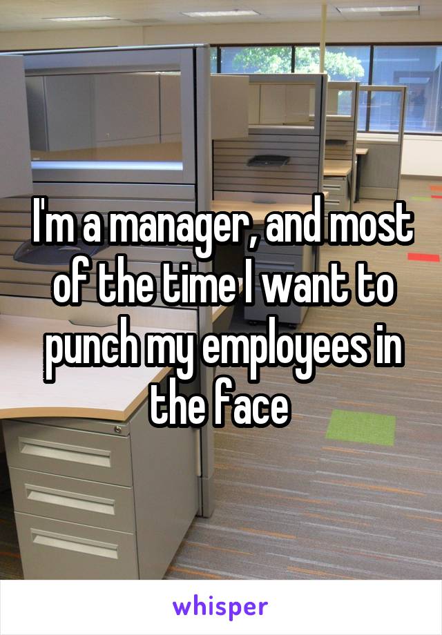 I'm a manager, and most of the time I want to punch my employees in the face 