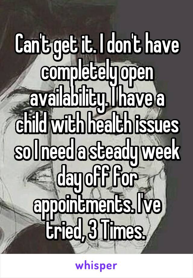 Can't get it. I don't have completely open availability. I have a child with health issues so I need a steady week day off for appointments. I've tried, 3 Times. 
