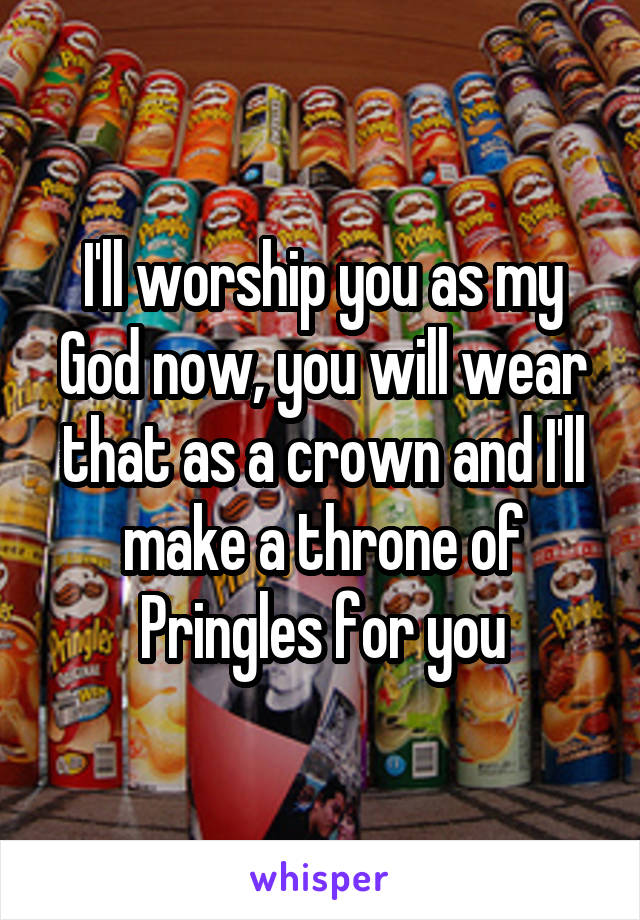 I'll worship you as my God now, you will wear that as a crown and I'll make a throne of Pringles for you