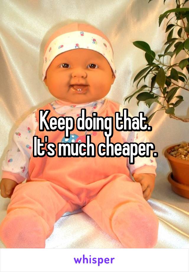 Keep doing that.
It's much cheaper.