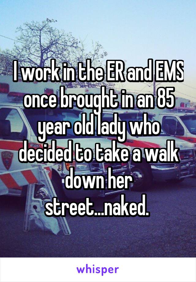 I work in the ER and EMS once brought in an 85 year old lady who decided to take a walk down her street...naked. 