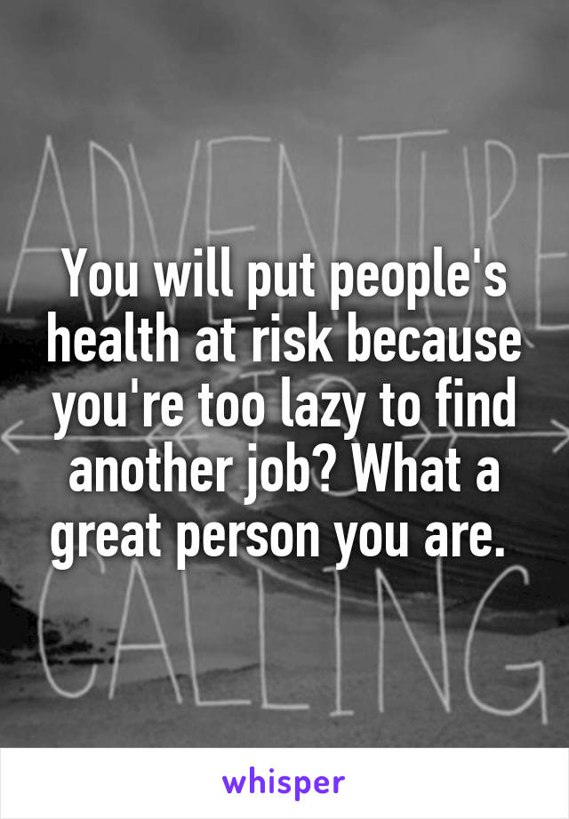 You will put people's health at risk because you're too lazy to find another job? What a great person you are. 