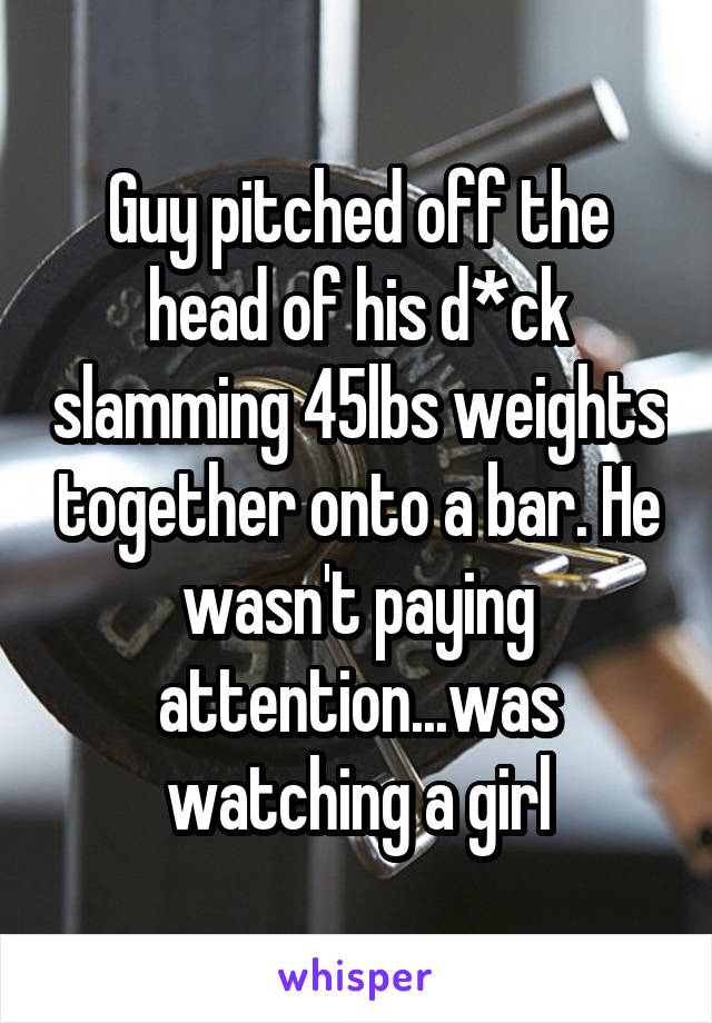 Guy pitched off the head of his d*ck slamming 45lbs weights together onto a bar. He wasn't paying attention...was watching a girl
