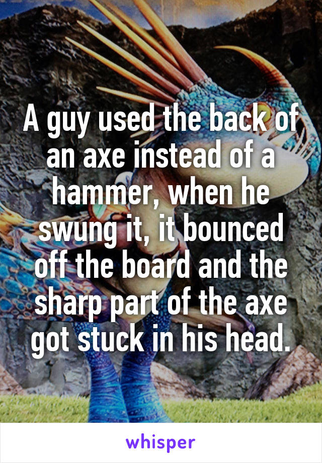 A guy used the back of an axe instead of a hammer, when he swung it, it bounced off the board and the sharp part of the axe got stuck in his head.