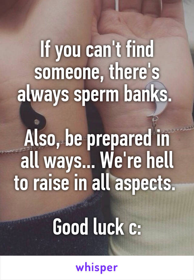 If you can't find someone, there's always sperm banks. 

Also, be prepared in all ways... We're hell to raise in all aspects. 

Good luck c: