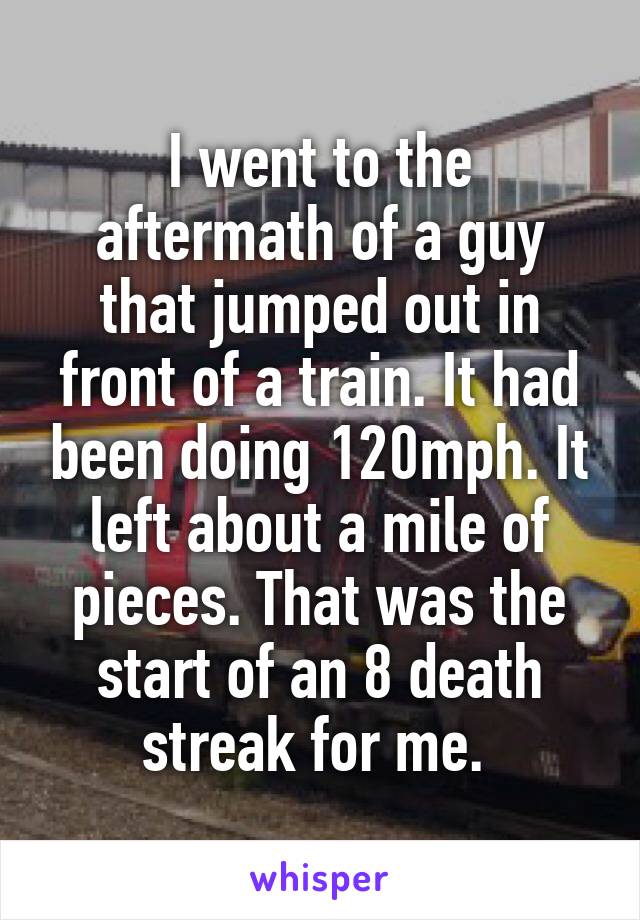 I went to the aftermath of a guy that jumped out in front of a train. It had been doing 120mph. It left about a mile of pieces. That was the start of an 8 death streak for me. 