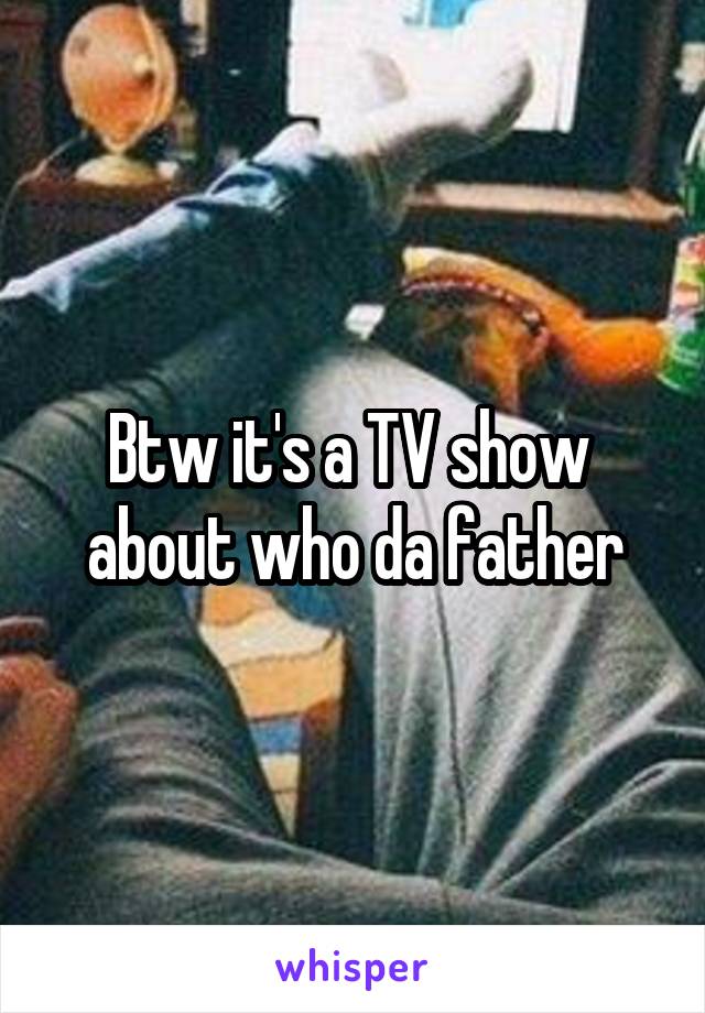 Btw it's a TV show  about who da father