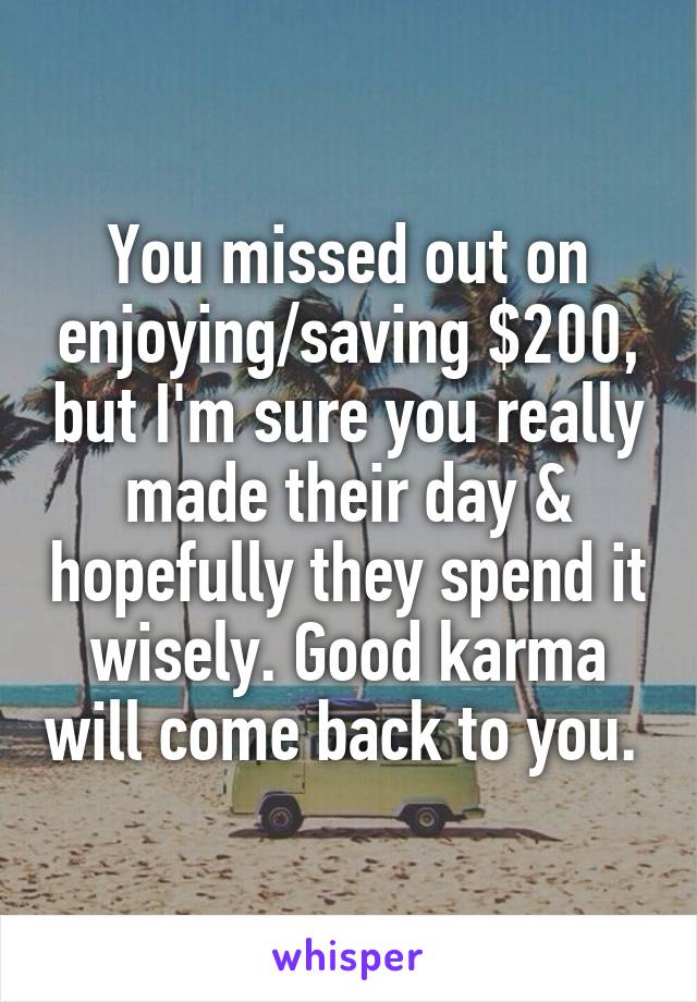 You missed out on enjoying/saving $200, but I'm sure you really made their day & hopefully they spend it wisely. Good karma will come back to you. 
