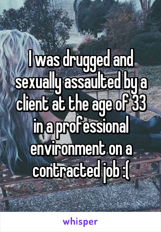 I was drugged and sexually assaulted by a client at the age of 33 in a professional environment on a contracted job :(