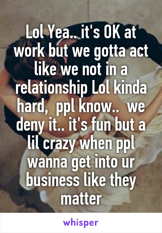 Lol Yea.. it's OK at work but we gotta act like we not in a relationship Lol kinda hard,  ppl know..  we deny it.. it's fun but a lil crazy when ppl wanna get into ur business like they matter