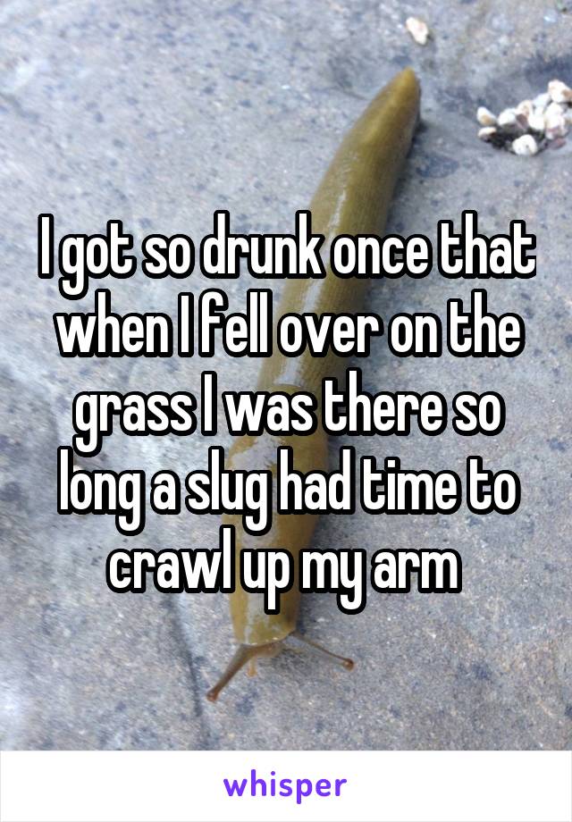 I got so drunk once that when I fell over on the grass I was there so long a slug had time to crawl up my arm 