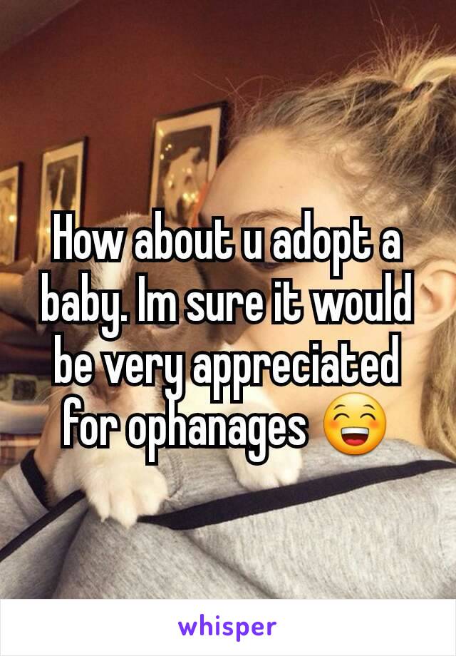 How about u adopt a baby. Im sure it would be very appreciated for ophanages 😁