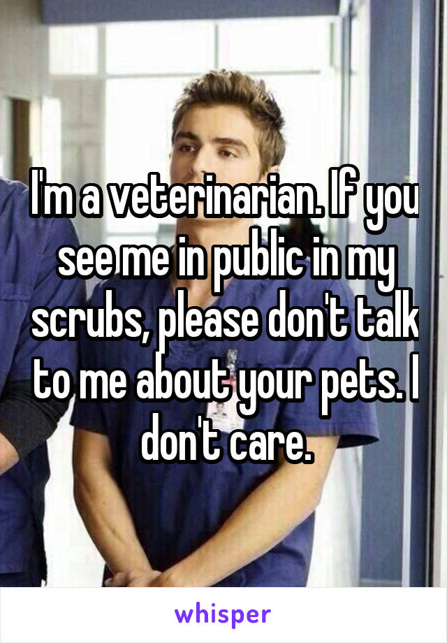 I'm a veterinarian. If you see me in public in my scrubs, please don't talk to me about your pets. I don't care.