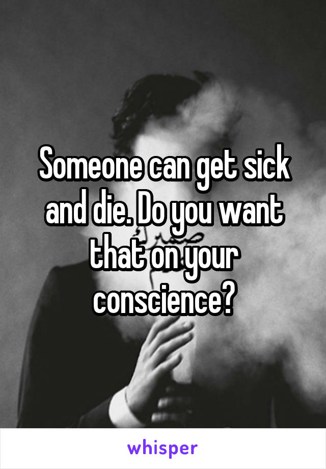 Someone can get sick and die. Do you want that on your conscience?