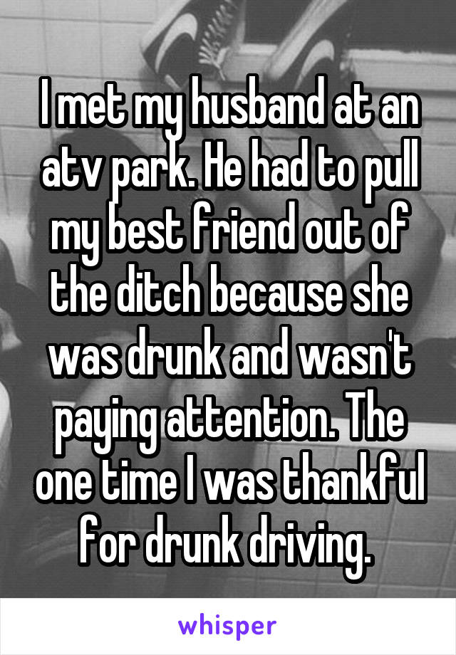I met my husband at an atv park. He had to pull my best friend out of the ditch because she was drunk and wasn't paying attention. The one time I was thankful for drunk driving. 