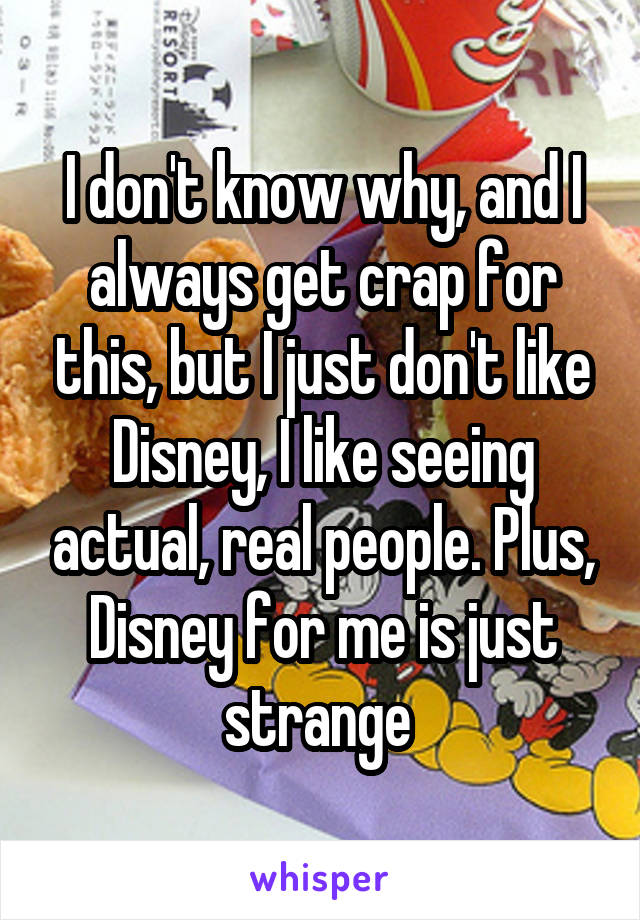 I don't know why, and I always get crap for this, but I just don't like Disney, I like seeing actual, real people. Plus, Disney for me is just strange 