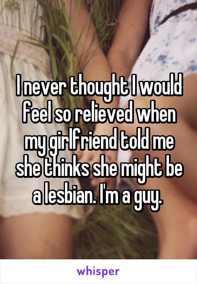 I never thought I would feel so relieved when my girlfriend told me she thinks she might be a lesbian. I'm a guy. 