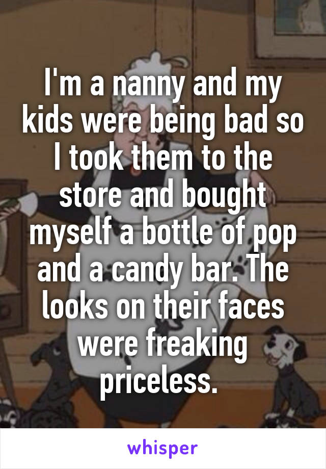 I'm a nanny and my kids were being bad so I took them to the store and bought myself a bottle of pop and a candy bar. The looks on their faces were freaking priceless. 