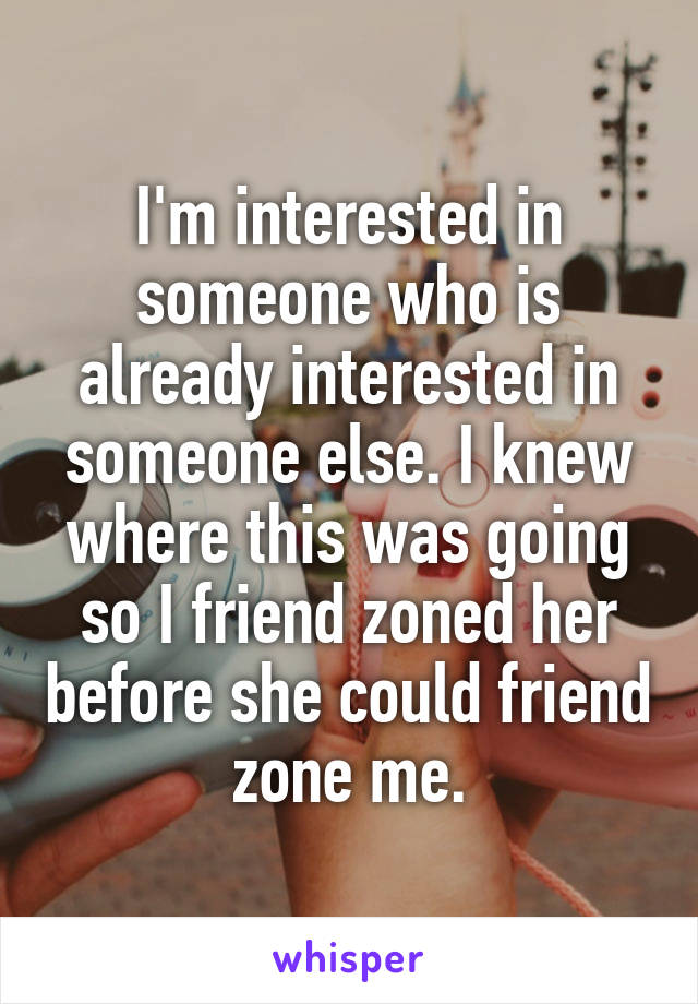 I'm interested in someone who is already interested in someone else. I knew where this was going so I friend zoned her before she could friend zone me.