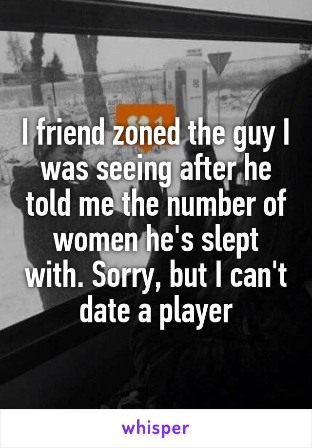I friend zoned the guy I was seeing after he told me the number of women he's slept with. Sorry, but I can't date a player