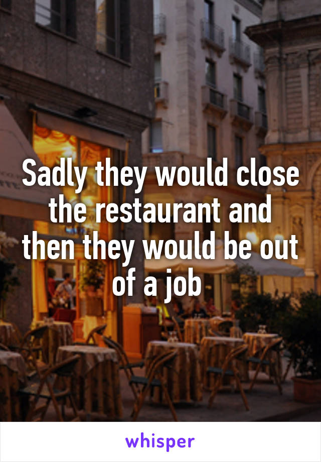 Sadly they would close the restaurant and then they would be out of a job 