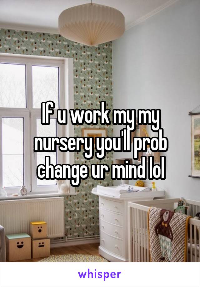 If u work my my nursery you'll prob change ur mind lol