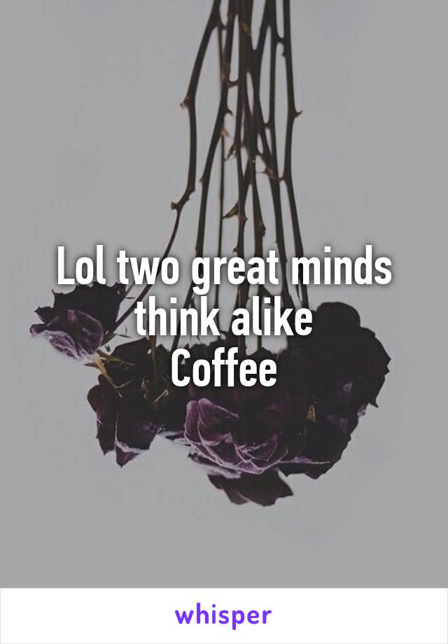 Lol two great minds think alike
Coffee