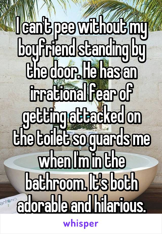 I can't pee without my boyfriend standing by the door. He has an irrational fear of getting attacked on the toilet so guards me when I'm in the bathroom. It's both adorable and hilarious.
