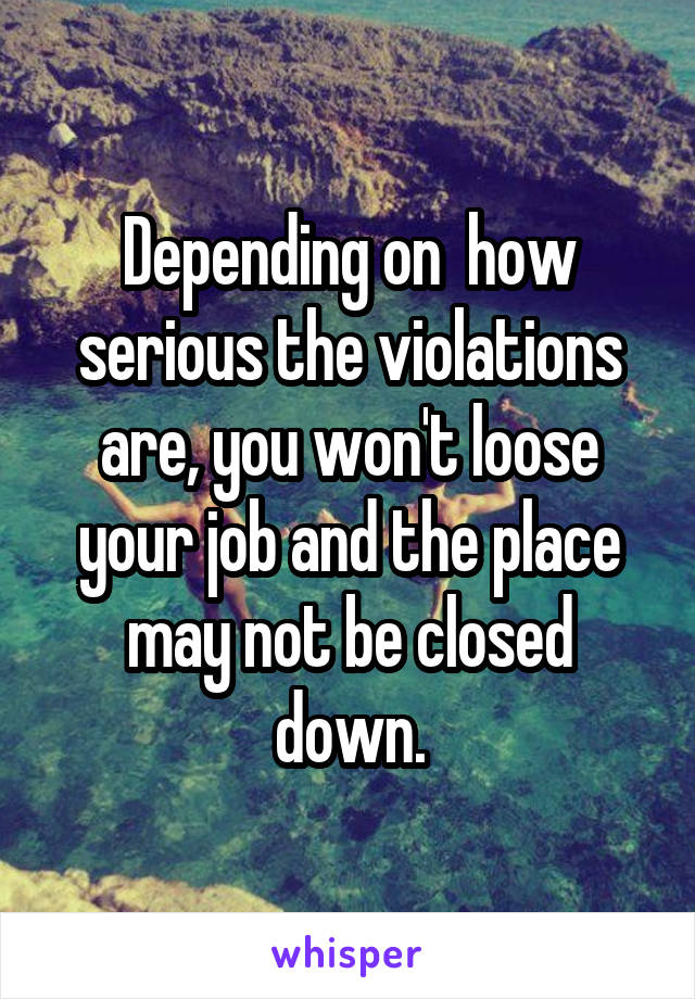 Depending on  how serious the violations are, you won't loose your job and the place may not be closed down.