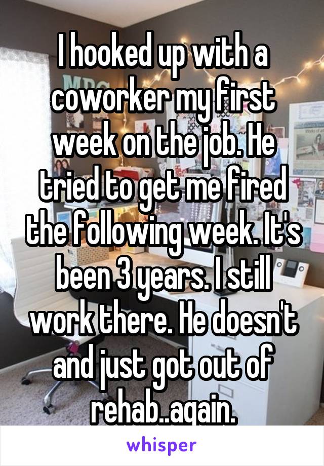 I hooked up with a coworker my first week on the job. He tried to get me fired the following week. It's been 3 years. I still work there. He doesn't and just got out of rehab..again.