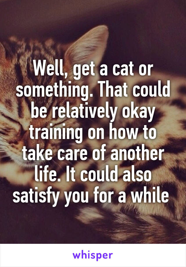 Well, get a cat or something. That could be relatively okay training on how to take care of another life. It could also satisfy you for a while 