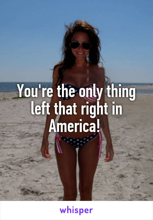 You're the only thing left that right in America! 