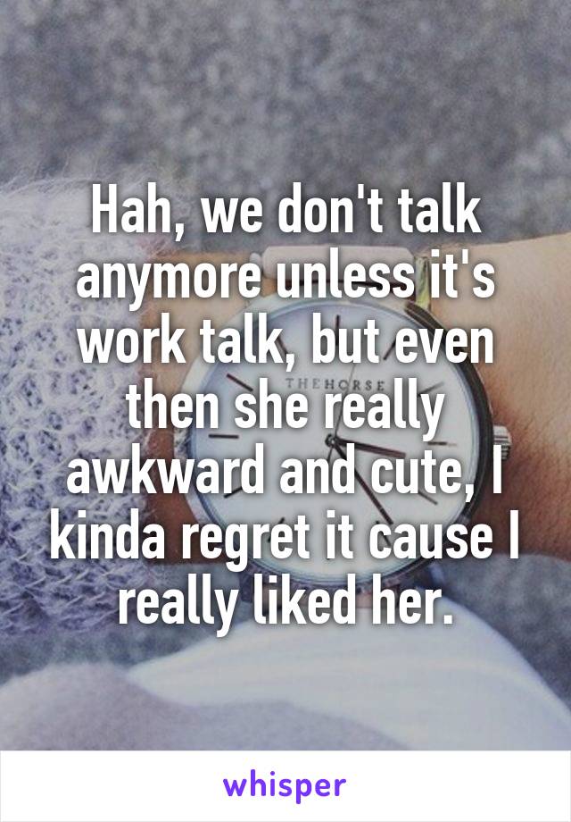 Hah, we don't talk anymore unless it's work talk, but even then she really awkward and cute, I kinda regret it cause I really liked her.