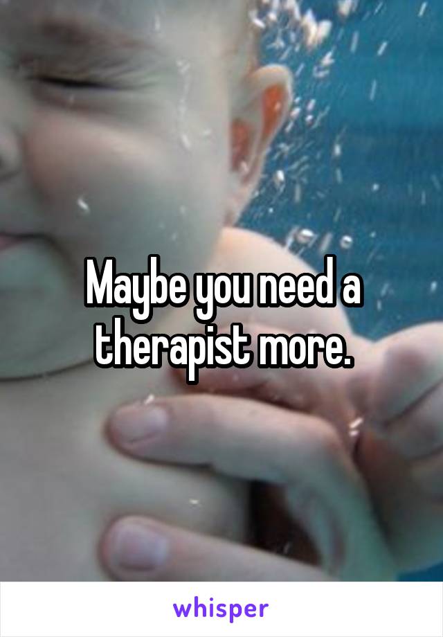 Maybe you need a therapist more.