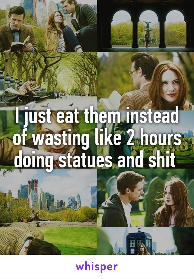 I just eat them instead of wasting like 2 hours doing statues and shit 